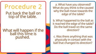 Procedure 2
Put back the ball on
top of the table.
What will happen if the
ball this time is
pushed.
a. What have you observed?
What do you think is the caused
why the ball move towards the
edge of the table?
b. What happened to the ball as
it reached the edge of the table?
Do the ball travel on the same
direction?
c. Was there anything that was
physically in contact with the
ball that changed its direction?
 