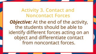 Objective: At the end of the activity,
the students should be able to
identify different forces acting on an
object and differentiate contact
from noncontact forces.
Activity 3. Contact and
Noncontact Forces
 