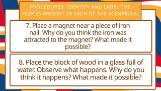 PROCEDURES: IDENTIFY AND LABEL THE
FORCES PRESENT IN EACH OF THE SCENARIOS.
7. Place a magnet near a piece of iron
nail. Why do you think the iron was
attracted to the magnet? What made it
possible?
8. Place the block of wood in a glass full of
water. Observe what happens. Why do you
think it happens? What made it possible?
 
