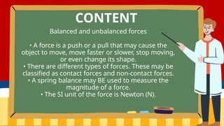 Balanced and unbalanced forces
• A force is a push or a pull that may cause the
object to move, move faster or slower, stop moving,
or even change its shape.
• There are different types of forces. These may be
classified as contact forces and non-contact forces.
• A spring balance may BE used to measure the
magnitude of a force.
• The SI unit of the force is Newton (N).
CONTENT
 