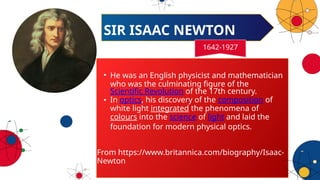 • He was an English physicist and mathematician
who was the culminating figure of the
Scientific Revolution of the 17th century.
• In optics, his discovery of the composition of
white light integrated the phenomena of
colours into the science of light and laid the
foundation for modern physical optics.
From https://www.britannica.com/biography/Isaac-
Newton
SIR ISAAC NEWTON
1642-1927
 
