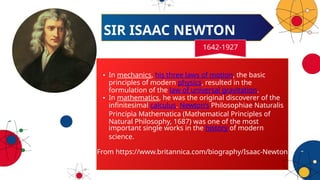 • In mechanics, his three laws of motion, the basic
principles of modern physics, resulted in the
formulation of the law of universal gravitation.
• In mathematics, he was the original discoverer of the
infinitesimal calculus. Newton’s Philosophiae Naturalis
Principia Mathematica (Mathematical Principles of
Natural Philosophy, 1687) was one of the most
important single works in the history of modern
science.
From https://www.britannica.com/biography/Isaac-Newton
SIR ISAAC NEWTON
1642-1927
 