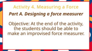 Part A. Designing a force measurer
Objective: At the end of the activity,
the students should be able to
make an improvised force measurer.
Activity 4. Measuring a Force
 