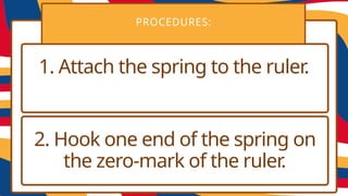 PROCEDURES:
1. Attach the spring to the ruler.
2. Hook one end of the spring on
the zero-mark of the ruler.
 