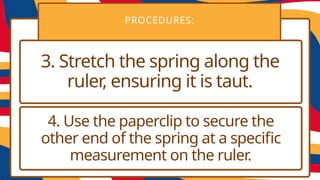 PROCEDURES:
3. Stretch the spring along the
ruler, ensuring it is taut.
4. Use the paperclip to secure the
other end of the spring at a specific
measurement on the ruler.
 