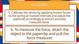 PROCEDURES:
5. Calibrate the device by applying known forces
to the spring at marked intervals and adjust the
paperclip accordingly to ensure accurate
measurements.
6. To measure the force, attach the
object to the paperclip and pull the
force measurer.
 