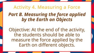 Part B. Measuring the force applied
by the Earth on Objects
Objective: At the end of the activity,
the students should be able to
measure the force applied by the
Earth on different objects.
Activity 4. Measuring a Force
 