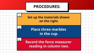 PROCEDURES:
Set up the materials shown
on the right.
Place three marbles
in the cup.
Record the force measurer
reading in column two.
1
2
3
 