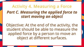 Part C. Measuring the applied force to
start moving an object
Objective: At the end of the activity, the
student should be able to measure the
applied force by a person to move an
object at different surfaces.
Activity 4. Measuring a Force
 