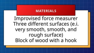 Improvised force measurer
Three different surfaces (e.i.
very smooth, smooth, and
rough surface)
Block of wood with a hook
MATERIALS
 
