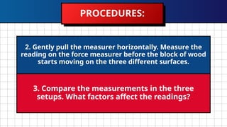 PROCEDURES:
2. Gently pull the measurer horizontally. Measure the
reading on the force measurer before the block of wood
starts moving on the three different surfaces.
3. Compare the measurements in the three
setups. What factors affect the readings?
 