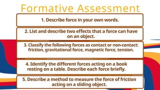 Formative Assessment
1. Describe force in your own words.
2. List and describe two effects that a force can have
on an object.
3. Classify the following forces as contact or non-contact:
friction, gravitational force, magnetic force, tension.
4. Identify the different forces acting on a book
resting on a table. Describe each force briefly.
5. Describe a method to measure the force of friction
acting on a sliding object.
 
