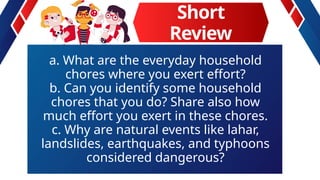 Short
Review
a. What are the everyday household
chores where you exert effort?
b. Can you identify some household
chores that you do? Share also how
much effort you exert in these chores.
c. Why are natural events like lahar,
landslides, earthquakes, and typhoons
considered dangerous?
 