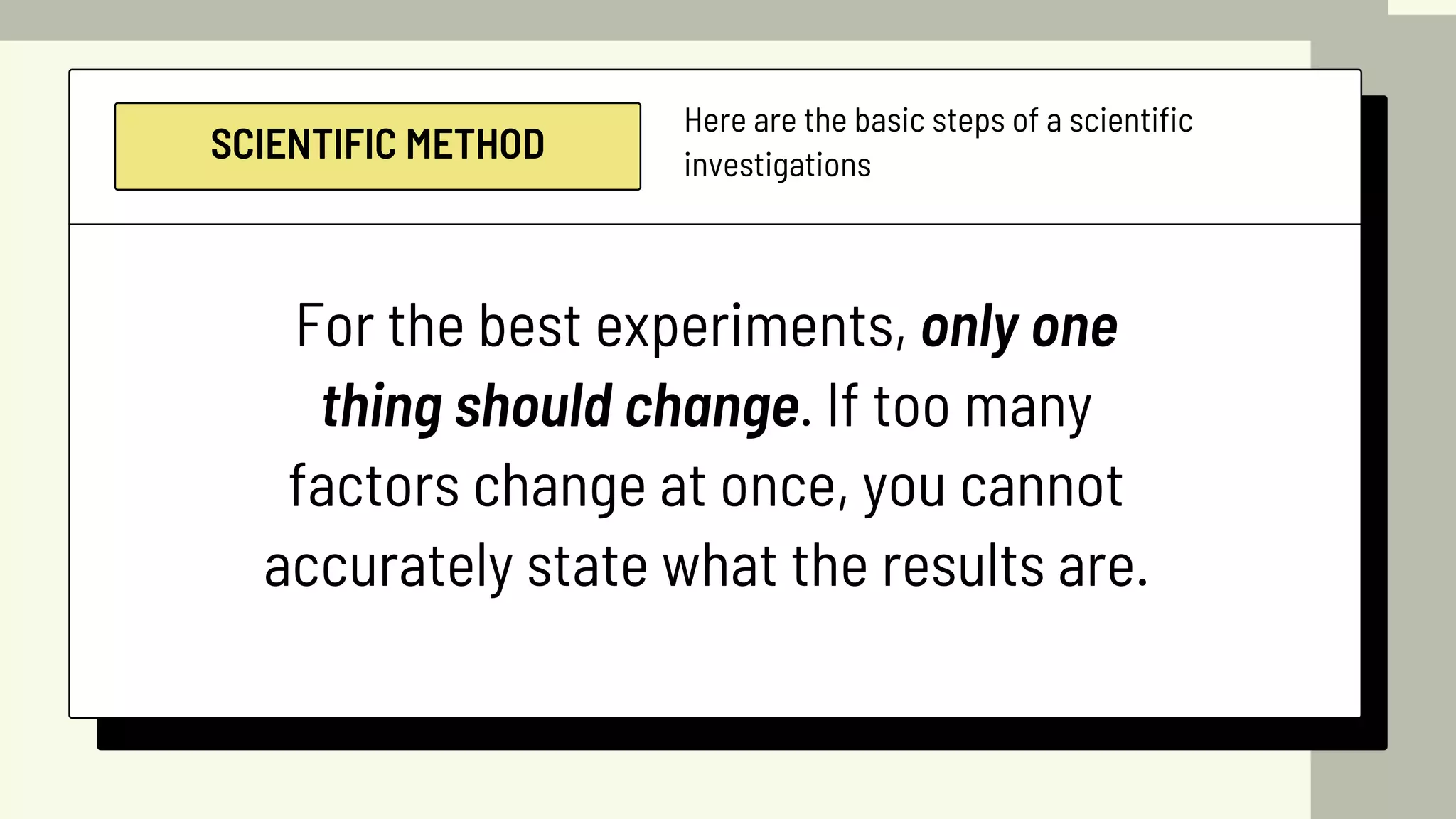 SCIENTIFIC METHOD
Here are the basic steps of a scientific
investigations
For the best experiments, only one
thing should change. If too many
factors change at once, you cannot
accurately state what the results are.
 