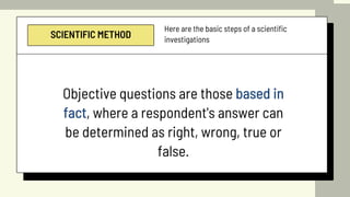 SCIENTIFIC METHOD
Here are the basic steps of a scientific
investigations
Objective questions are those based in
fact, where a respondent's answer can
be determined as right, wrong, true or
false.
 