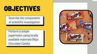 OBJECTIVES
Describe the components
of scientific investigation
Perform a simple
experiment using locally
available materials (Nips
Chocolate Candy)
 