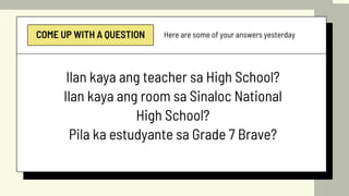 COME UP WITH A QUESTION Here are some of your answers yesterday
Ilan kaya ang teacher sa High School?
Ilan kaya ang room sa Sinaloc National
High School?
Pila ka estudyante sa Grade 7 Brave?
 