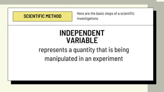 SCIENTIFIC METHOD
Here are the basic steps of a scientific
investigations
INDEPENDENT
VARIABLE
represents a quantity that is being
manipulated in an experiment
 