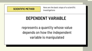 SCIENTIFIC METHOD
Here are the basic steps of a scientific
investigations
DEPENDENT VARIABLE
represents a quantity whose value
depends on how the independent
variable is manipulated
 