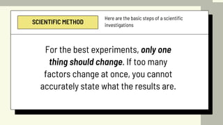 SCIENTIFIC METHOD
Here are the basic steps of a scientific
investigations
For the best experiments, only one
thing should change. If too many
factors change at once, you cannot
accurately state what the results are.
 