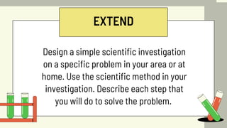 EXTEND
Design a simple scientific investigation
on a specific problem in your area or at
home. Use the scientific method in your
investigation. Describe each step that
you will do to solve the problem.
 