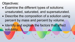 Objectives:
 Examine the different types of solutions:
unsaturated, saturated, and supersaturated.
 Describe the composition of a solution using
percent by mass and percent by volume.
 Identify and explain the factors that affect
solubility.
 