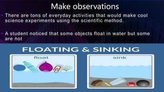 Make observations
• There are tons of everyday activities that would make cool
science experiments using the scientific method.
• A student noticed that some objects float in water but some
are not
Scientific findings 12
 