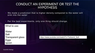 CONDUCT AN EXPERIMENT OR TEST THE
HYPOTHESIS
• We made a prediction that is higher density compared to the water will
sink into the water
• For the best experiments, only one thing should change.
Scientific findings 17
What to use:
Water
Salt
Transparent glass
Eggs
spoon
https://www.youtube.com/watch?v=Ywhavrd_3uA
 