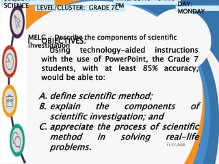 11/27/2020 1
I. OBJECTIVES:
Using technology-aided instructions
with the use of PowerPoint, the Grade 7
students, with at least 85% accuracy,
would be able to:
A. define scientific method;
B. explain the components of
scientific investigation; and
C. appreciate the process of scientific
method in solving real-life
problems.
SUBJECT:
SCIENCE LEVEL/CLUSTER: GRADE 7C
TIME: 03:40 – 04:10
PM DAY:
MONDAY
MELC : Describe the components of scientific
investigation
 