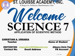 11/27/2020
1
CHRISTIAN A. URSABIA ____________________
Teacher Name of Student
09275307352 slagradeict2020@gmail.com Aibasru Chris Tian
Contact No. Email Address FB Account
SCIENCE 7
P. Burgos St., Poblacion, Daanbantayan, Cebu
APPLICATION OF SCIENTIFIC METHOD
 