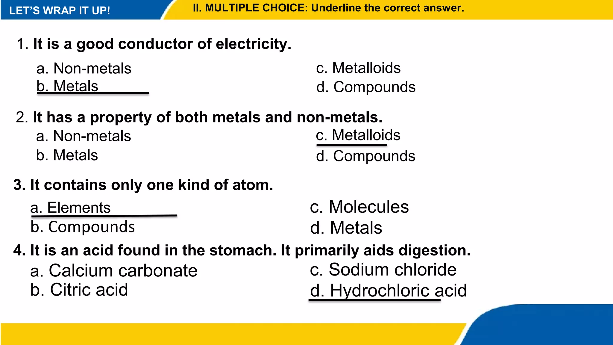 LET’S WRAP IT UP! II. MULTIPLE CHOICE: Underline the correct answer.
1. It is a good conductor of electricity.
a. Non-metals
b. Metals
c. Metalloids
d. Compounds
2. It has a property of both metals and non-metals.
a. Non-metals
b. Metals
c. Metalloids
d. Compounds
3. It contains only one kind of atom.
a. Elements
b. Compounds
c. Molecules
d. Metals
4. It is an acid found in the stomach. It primarily aids digestion.
a. Calcium carbonate
b. Citric acid
c. Sodium chloride
d. Hydrochloric acid
 
