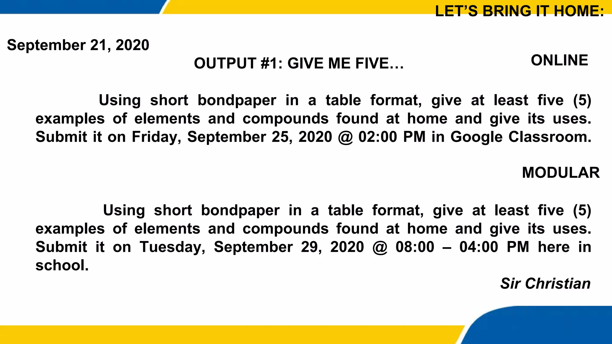 September 21, 2020
OUTPUT #1: GIVE ME FIVE…
Using short bondpaper in a table format, give at least five (5)
examples of elements and compounds found at home and give its uses.
Submit it on Friday, September 25, 2020 @ 02:00 PM in Google Classroom.
Using short bondpaper in a table format, give at least five (5)
examples of elements and compounds found at home and give its uses.
Submit it on Tuesday, September 29, 2020 @ 08:00 – 04:00 PM here in
school.
Sir Christian
LET’S BRING IT HOME:
ONLINE
MODULAR
 