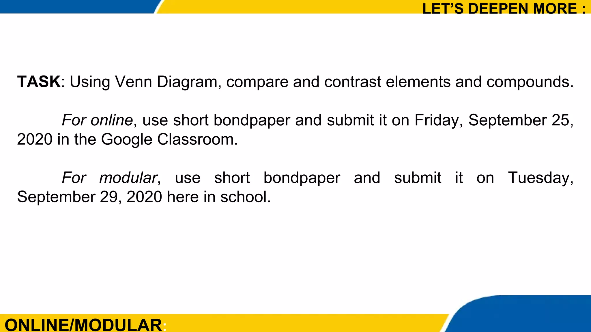 ONLINE/MODULAR:
TASK: Using Venn Diagram, compare and contrast elements and compounds.
For online, use short bondpaper and submit it on Friday, September 25,
2020 in the Google Classroom.
For modular, use short bondpaper and submit it on Tuesday,
September 29, 2020 here in school.
LET’S DEEPEN MORE :
 
