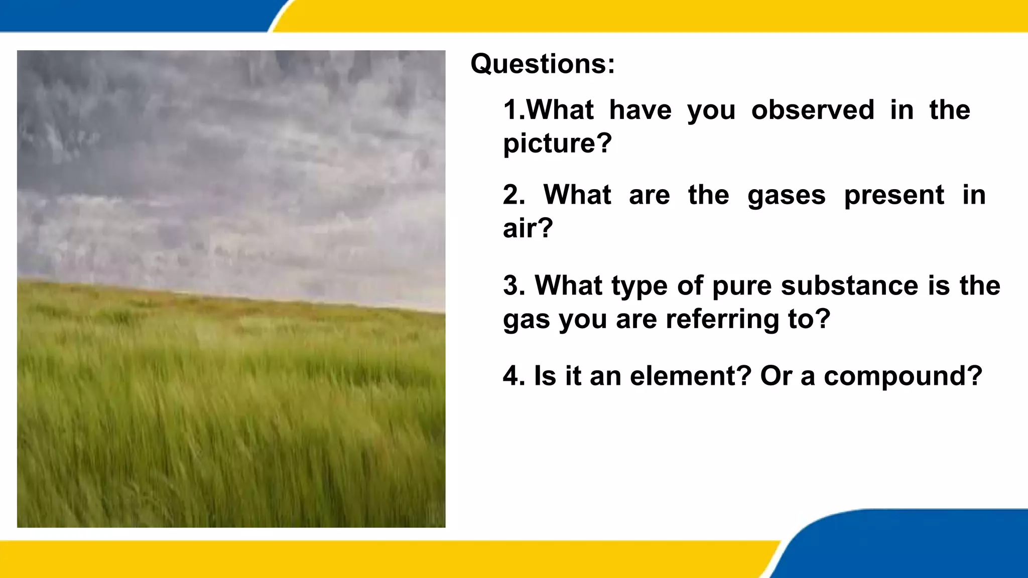 1.What have you observed in the
picture?
4. Is it an element? Or a compound?
Questions:
2. What are the gases present in
air?
3. What type of pure substance is the
gas you are referring to?
 
