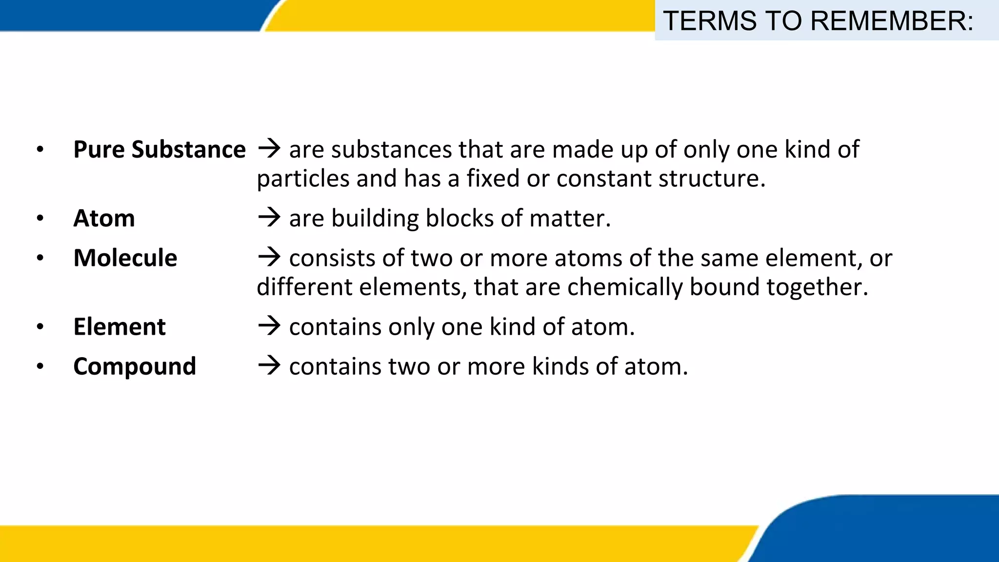 • Pure Substance  are substances that are made up of only one kind of
particles and has a fixed or constant structure.
• Atom  are building blocks of matter.
• Molecule  consists of two or more atoms of the same element, or
different elements, that are chemically bound together.
• Element  contains only one kind of atom.
• Compound  contains two or more kinds of atom.
TERMS TO REMEMBER:
 