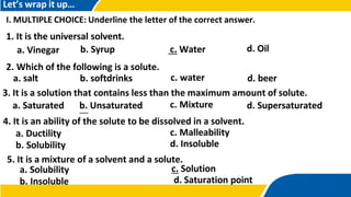 Let’s wrap it up…
I. MULTIPLE CHOICE: Underline the letter of the correct answer.
1. It is the universal solvent.
a. Vinegar b. Syrup c. Water d. Oil
c. water
2. Which of the following is a solute.
a. salt b. softdrinks d. beer
3. It is a solution that contains less than the maximum amount of solute.
c. Mixture
a. Saturated b. Unsaturated d. Supersaturated
4. It is an ability of the solute to be dissolved in a solvent.
a. Ductility
b. Solubility
c. Malleability
d. Insoluble
5. It is a mixture of a solvent and a solute.
a. Solubility
b. Insoluble
c. Solution
d. Saturation point
 