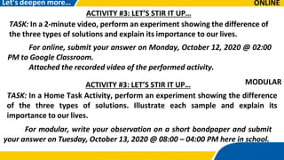 ONLINE
Let’s deepen more…
ACTIVITY #3: LET’S STIR IT UP…
TASK: In a 2-minute video, perform an experiment showing the difference of
the three types of solutions and explain its importance to our lives.
For online, submit your answer on Monday, October 12, 2020 @ 02:00
PM to Google Classroom.
Attached the recorded video of the performed activity.
ACTIVITY #3: LET’S STIR IT UP…
TASK: In a Home Task Activity, perform an experiment showing the difference
of the three types of solutions. Illustrate each sample and explain its
importance to our lives.
For modular, write your observation on a short bondpaper and submit
your answer on Tuesday, October 13, 2020 @ 08:00 – 04:00 PM here in school.
MODULAR
 