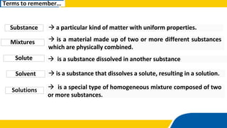 Solute  is a substance dissolved in another substance
Solvent  is a substance that dissolves a solute, resulting in a solution.
Terms to remember…
Solutions  is a special type of homogeneous mixture composed of two
or more substances.
Substance  a particular kind of matter with uniform properties.
Mixtures  is a material made up of two or more different substances
which are physically combined.
 
