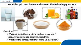 Questions:
Which of the following pictures show a solution?
How are you going to describe a solution?
What are the components that make up a solution?
Look at the pictures below and answer the following questions.
Let’s start…
 