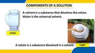 A solvent is a substance that dissolves the solute.
Water is the universal solvent.
A solute is a substance dissolved in a solvent.
COMPONENTS OF A SOLUTION
water
sugar
 