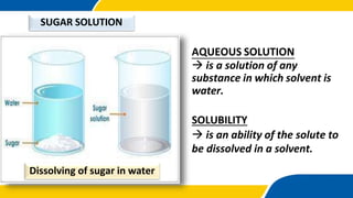 AQUEOUS SOLUTION
 is a solution of any
substance in which solvent is
water.
SUGAR SOLUTION
SOLUBILITY
 is an ability of the solute to
be dissolved in a solvent.
Dissolving of sugar in water
 