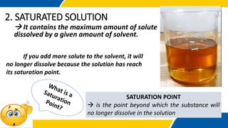 2. SATURATED SOLUTION
 It contains the maximum amount of solute
dissolved by a given amount of solvent.
If you add more solute to the solvent, it will
no longer dissolve because the solution has reach
its saturation point.
SATURATION POINT
 is the point beyond which the substance will
no longer dissolve in the solution
 