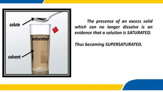 The presence of an excess solid
which can no longer dissolve is an
evidence that a solution is SATURATED.
Thus becoming SUPERSATURATED.
 