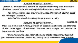 ONLINE
For online, submit your answer on Monday, October 12, 2020 @ 02:00
PM to Google Classroom.
Attached the recorded video of the performed activity.
Let’s deepen more…
For modular, write your observation on a short bondpaper and submit
your answer on Tuesday, October 13, 2020 @ 08:00 – 04:00 PM here in school.
ACTIVITY #3: LET’S STIR IT UP…
TASK: In a 2-minute video, perform an experiment showing the difference of
the three types of solutions and explain its importance to our lives.
ACTIVITY #3: LET’S STIR IT UP…
TASK: In a Home Task Activity, perform an experiment showing the difference
of the three types of solutions. Illustrate each sample and explain its
importance to our lives.
MODULAR:
 