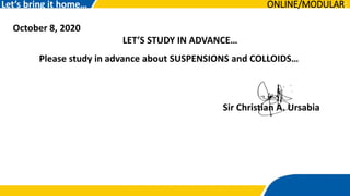 October 8, 2020
LET’S STUDY IN ADVANCE…
Let’s bring it home…
Please study in advance about SUSPENSIONS and COLLOIDS…
Sir Christian A. Ursabia
ONLINE/MODULAR:
 
