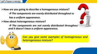 How are you going to describe a homogeneous mixture?
 The components are evenly distributed throughout and
has a uniform appearance.
How about heterogeneous mixture?
 The components are not evenly distributed throughout
and it doesn't have a uniform appearance.
Can you give some examples of homogeneous and
heterogeneous mixture?
Let’s have a recap.
 