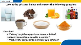 Questions:
Which of the following pictures show a solution?
How are you going to describe a solution?
What are the components that make up a solution?
Look at the pictures below and answer the following questions.
Let’s start…
 