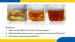 Questions:
1. What are the differences of the solutions above?
2. Which of these pictures show a saturated and unsaturated solution?
3. How about supersaturated solution?
 
