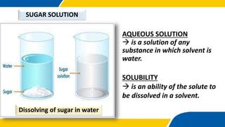 AQUEOUS SOLUTION
 is a solution of any
substance in which solvent is
water.
SOLUBILITY
 is an ability of the solute to
be dissolved in a solvent.
SUGAR SOLUTION
Dissolving of sugar in water
 