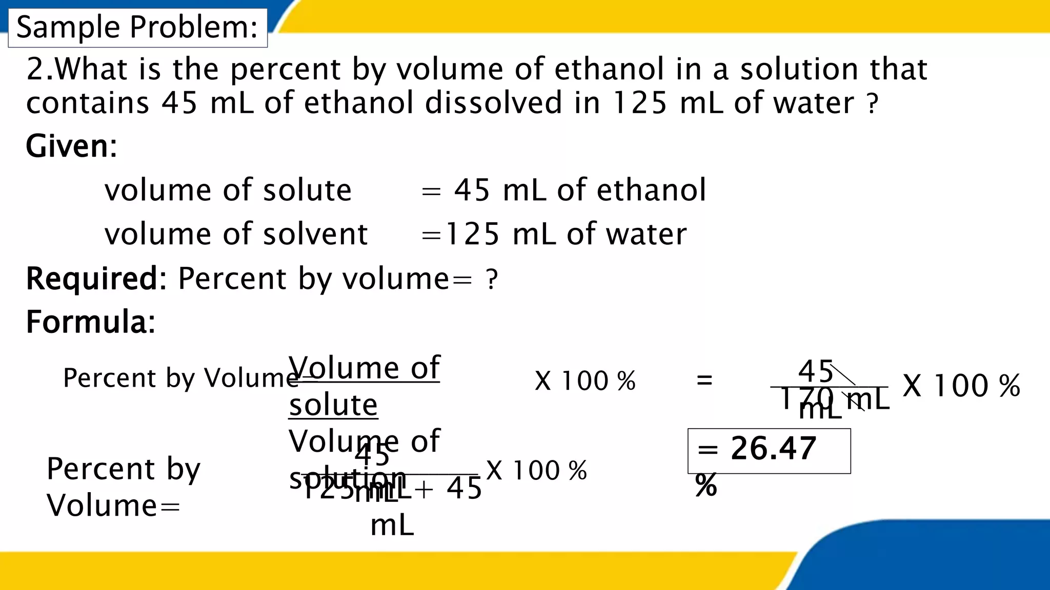 Sample Problem:
2.What is the percent by volume of ethanol in a solution that
contains 45 mL of ethanol dissolved in 125 mL of water ?
Given:
volume of solute = 45 mL of ethanol
volume of solvent =125 mL of water
Required: Percent by volume= ?
Formula:
Percent by Volume=Volume of
solute
Volume of
solution
X 100 %
Percent by
Volume=
125 mL+ 45
mL
X 100 %
45
mL
= 26.47
%
__________________
170 mL X 100 %____________45
mL
=
 